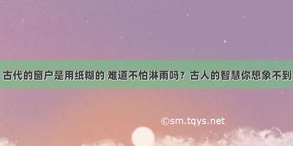 古代的窗户是用纸糊的 难道不怕淋雨吗？古人的智慧你想象不到