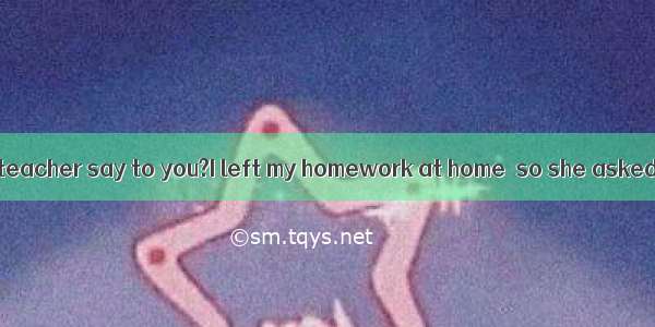 What did the teacher say to you?I left my homework at home  so she asked me when