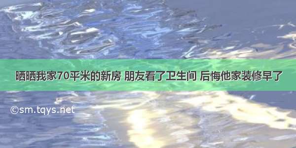 晒晒我家70平米的新房 朋友看了卫生间 后悔他家装修早了