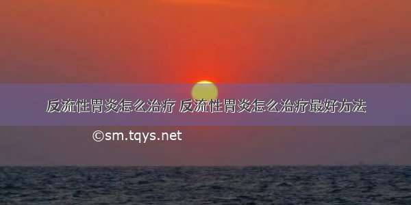 反流性胃炎怎么治疗 反流性胃炎怎么治疗最好方法