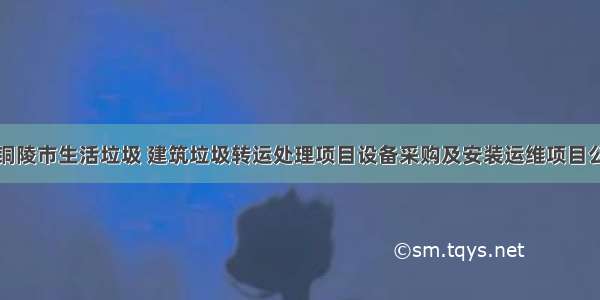 安徽省铜陵市生活垃圾 建筑垃圾转运处理项目设备采购及安装运维项目公开招标