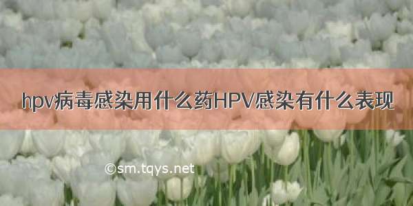 hpv病毒感染用什么药HPV感染有什么表现