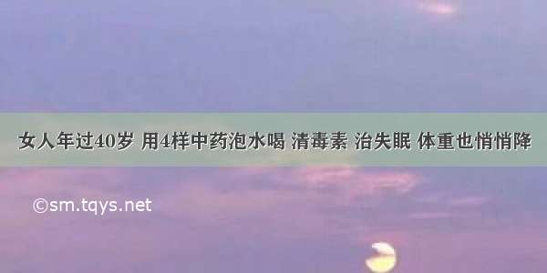 女人年过40岁 用4样中药泡水喝 清毒素 治失眠 体重也悄悄降