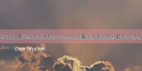 一木块浮在水面上 露出水面的体积为32?cm3 把露出水面的部分截去后 原水下部分又有