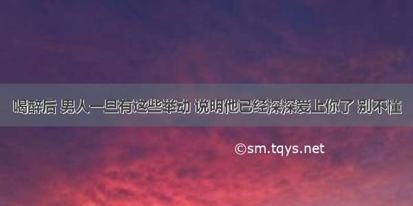 喝醉后 男人一旦有这些举动 说明他已经深深爱上你了 别不懂