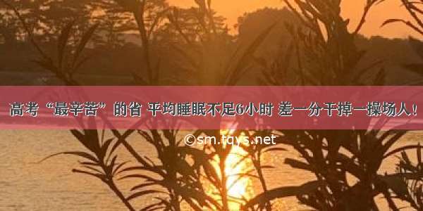 高考“最辛苦”的省 平均睡眠不足6小时 差一分干掉一操场人！