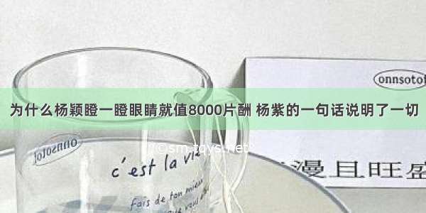 为什么杨颖瞪一瞪眼睛就值8000片酬 杨紫的一句话说明了一切