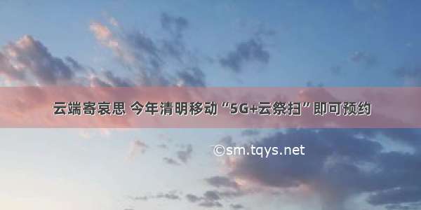 云端寄哀思 今年清明移动“5G+云祭扫”即可预约