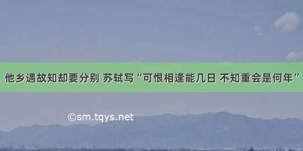 他乡遇故知却要分别 苏轼写“可恨相逢能几日 不知重会是何年”