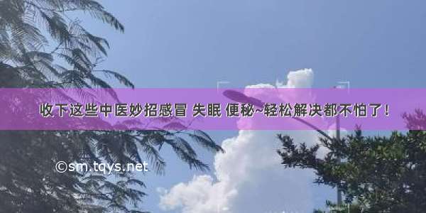 收下这些中医妙招感冒 失眠 便秘~轻松解决都不怕了！