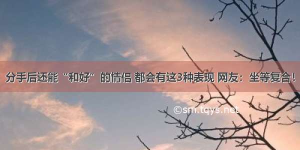 分手后还能“和好”的情侣 都会有这3种表现 网友：坐等复合！