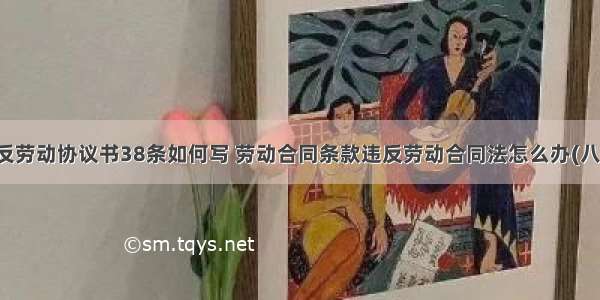 违反劳动协议书38条如何写 劳动合同条款违反劳动合同法怎么办(八篇)