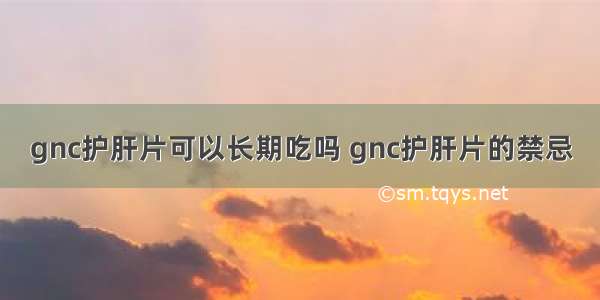 gnc护肝片可以长期吃吗 gnc护肝片的禁忌