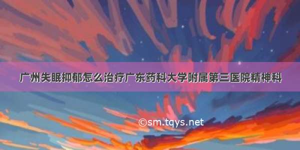 广州失眠抑郁怎么治疗广东药科大学附属第三医院精神科