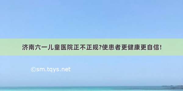 济南六一儿童医院正不正规?使患者更健康更自信!