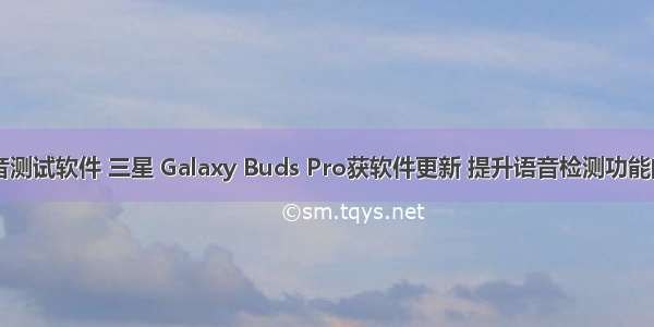 三星手机语音测试软件 三星 Galaxy Buds Pro获软件更新 提升语音检测功能的切换速度...