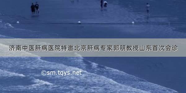 济南中医肝病医院特邀北京肝病专家郭朋教授山东首次会诊