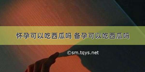 怀孕可以吃西瓜吗 备孕可以吃西瓜吗