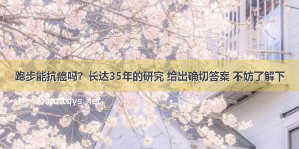 跑步能抗癌吗？长达35年的研究 给出确切答案 不妨了解下