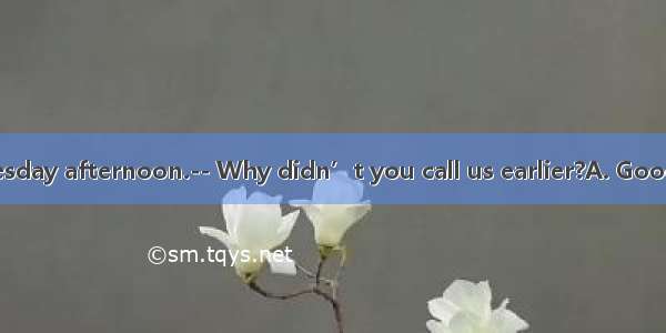 –We got here Tuesday afternoon.-- Why didn’t you call us earlier?A. Good luck!B. You did?