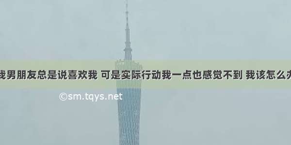 我男朋友总是说喜欢我 可是实际行动我一点也感觉不到 我该怎么办