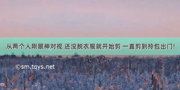 从两个人刚眼神对视 还没脱衣服就开始剪 一直剪到拎包出门!