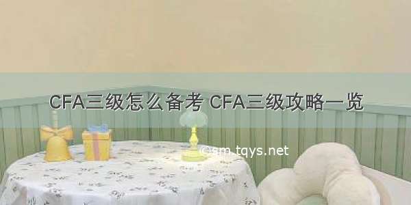 CFA三级怎么备考 CFA三级攻略一览