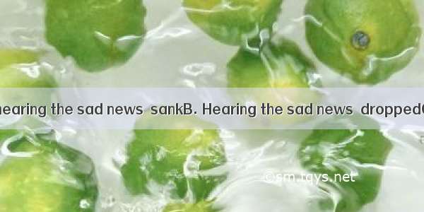 my heart .A. On hearing the sad news  sankB. Hearing the sad news  droppedC. At the sad