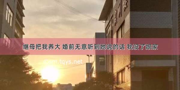 继母把我养大 婚前无意听到她说的话 我没了娘家