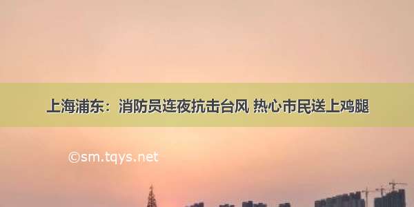 上海浦东：消防员连夜抗击台风 热心市民送上鸡腿