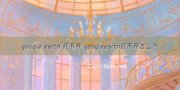 google earth 打不开 googleearth打不开怎么办