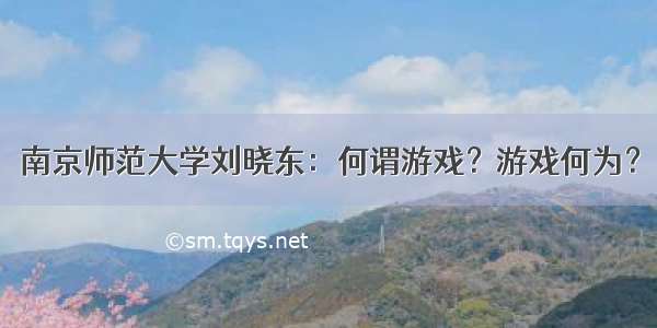 南京师范大学刘晓东：何谓游戏？游戏何为？