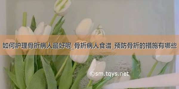 如何护理骨折病人最好呢_骨折病人食谱_预防骨折的措施有哪些