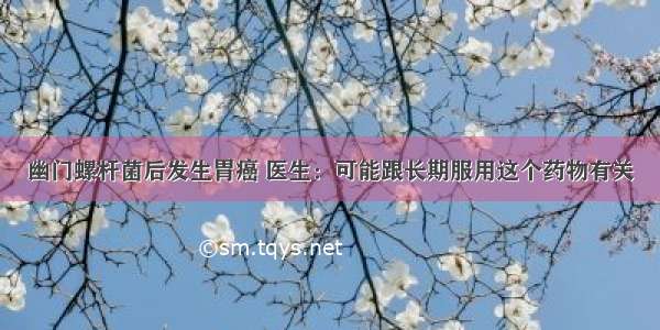 幽门螺杆菌后发生胃癌 医生：可能跟长期服用这个药物有关