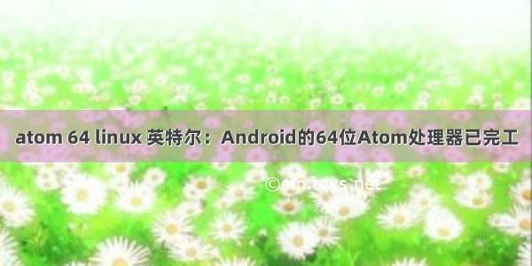 atom 64 linux 英特尔：Android的64位Atom处理器已完工