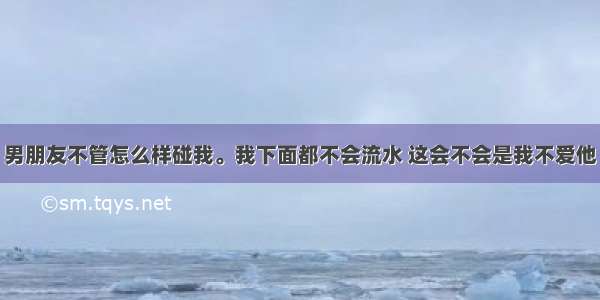 男朋友不管怎么样碰我。我下面都不会流水 这会不会是我不爱他