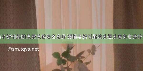 颈椎不好引起的头晕头昏怎么治疗 颈椎不好引起的头晕头昏怎么治疗中医