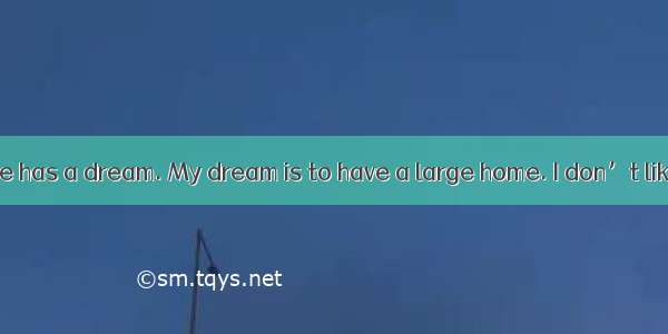 I think everyone has a dream. My dream is to have a large home. I don’t like living in the