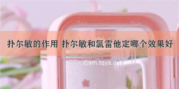 扑尔敏的作用 扑尔敏和氯雷他定哪个效果好