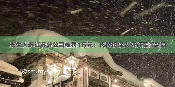 长生人寿江苏分公司被罚1万元：代替投保人签订保险合同