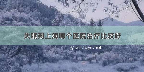 失眠到上海哪个医院治疗比较好