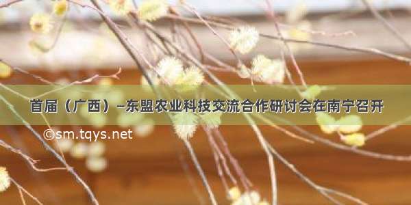 首届（广西）—东盟农业科技交流合作研讨会在南宁召开