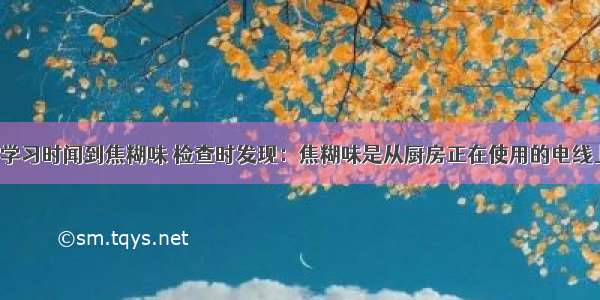 小明在书房学习时闻到焦糊味 检查时发现：焦糊味是从厨房正在使用的电线上发出的．切