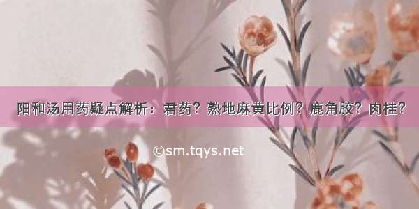 阳和汤用药疑点解析：君药？熟地麻黄比例？鹿角胶？肉桂？