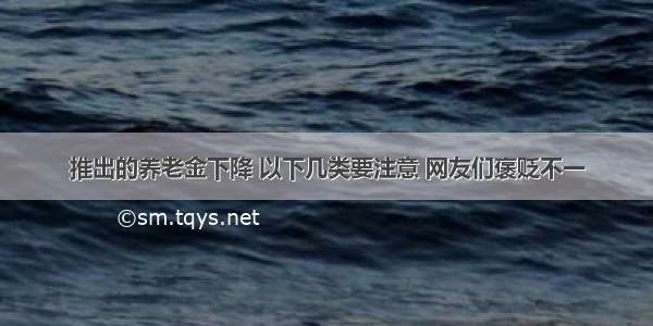 推出的养老金下降 以下几类要注意 网友们褒贬不一