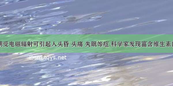 单选题长期受电磁辐射可引起人头昏 头痛 失眠等症 科学家发现富含维生素的食物具有