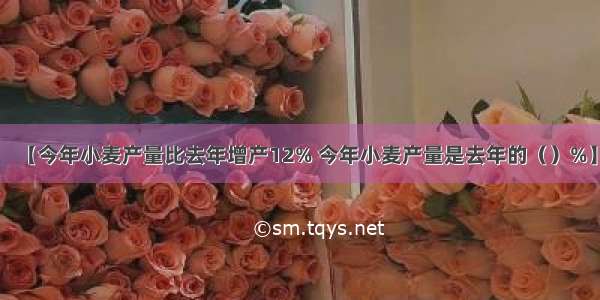 【今年小麦产量比去年增产12% 今年小麦产量是去年的（）%】