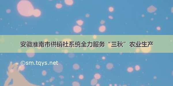 安徽淮南市供销社系统全力服务“三秋”农业生产