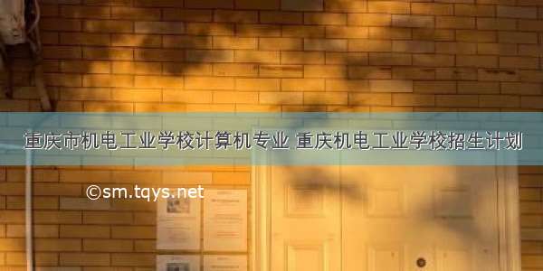 重庆市机电工业学校计算机专业 重庆机电工业学校招生计划