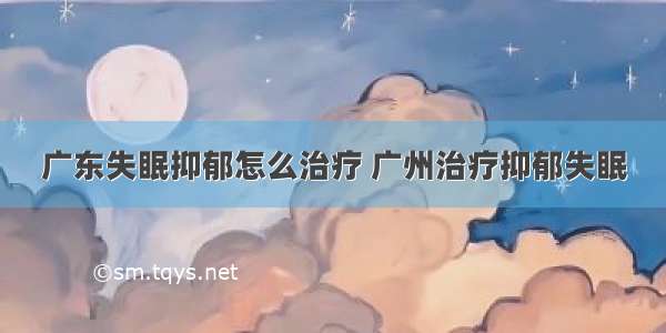 广东失眠抑郁怎么治疗 广州治疗抑郁失眠